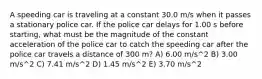 A speeding car is traveling at a constant 30.0 m/s when it passes a stationary police car. If the police car delays for 1.00 s before starting, what must be the magnitude of the constant acceleration of the police car to catch the speeding car after the police car travels a distance of 300 m? A) 6.00 m/s^2 B) 3.00 m/s^2 C) 7.41 m/s^2 D) 1.45 m/s^2 E) 3.70 m/s^2