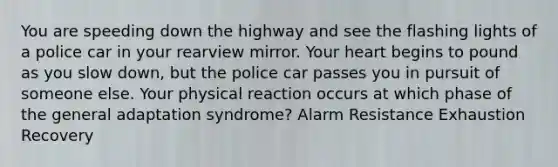 You are speeding down the highway and see the flashing lights of a police car in your rearview mirror. Your heart begins to pound as you slow down, but the police car passes you in pursuit of someone else. Your physical reaction occurs at which phase of the general adaptation syndrome? Alarm Resistance Exhaustion Recovery