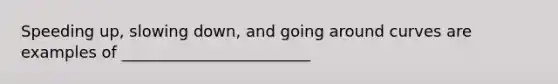 Speeding up, slowing down, and going around curves are examples of ________________________