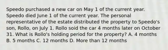 Speedo purchased a new car on May 1 of the current year. Speedo died June 1 of the current year. The personal representative of the estate distributed the property to Speedo's son, Rollo, on July 1. Rollo soid the car 4 months later on October 31. What is Rollo's holding period for the property? A. 4 months B. 5 months C. 12 months D. <a href='https://www.questionai.com/knowledge/keWHlEPx42-more-than' class='anchor-knowledge'>more than</a> 12 months