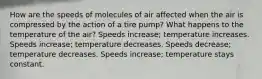 How are the speeds of molecules of air affected when the air is compressed by the action of a tire pump? What happens to the temperature of the air? Speeds increase; temperature increases. Speeds increase; temperature decreases. Speeds decrease; temperature decreases. Speeds increase; temperature stays constant.