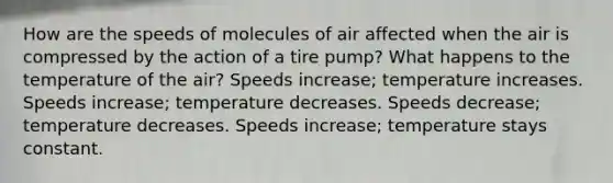 How are the speeds of molecules of air affected when the air is compressed by the action of a tire pump? What happens to the temperature of the air? Speeds increase; temperature increases. Speeds increase; temperature decreases. Speeds decrease; temperature decreases. Speeds increase; temperature stays constant.