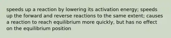 speeds up a reaction by lowering its activation energy; speeds up the forward and reverse reactions to the same extent; causes a reaction to reach equilibrium more quickly, but has no effect on the equilibrium position