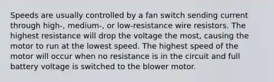 Speeds are usually controlled by a fan switch sending current through high-, medium-, or low-resistance wire resistors. The highest resistance will drop the voltage the most, causing the motor to run at the lowest speed. The highest speed of the motor will occur when no resistance is in the circuit and full battery voltage is switched to the blower motor.