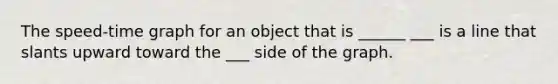 The speed-time graph for an object that is ______ ___ is a line that slants upward toward the ___ side of the graph.