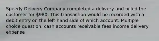 Speedy Delivery Company completed a delivery and billed the customer for 980. This transaction would be recorded with a debit entry on the left-hand side of which account: Multiple choice question. cash accounts receivable fees income delivery expense