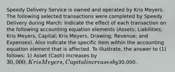 Speedy Delivery Service is owned and operated by Kris Meyers. The following selected transactions were completed by Speedy Delivery during March: Indicate the effect of each transaction on the following accounting equation elements (Assets; Liabilities; Kris Meyers, Capital; Kris Meyers, Drawing; Revenue; and Expenses). Also indicate the specific item within the accounting equation element that is affected. To illustrate, the answer to (1) follows: 1) Asset (Cash) increases by 30,000; Kris Meyers, Capital increases by30,000.