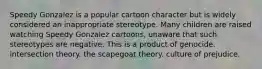 Speedy Gonzalez is a popular cartoon character but is widely considered an inappropriate stereotype. Many children are raised watching Speedy Gonzalez cartoons, unaware that such stereotypes are negative. This is a product of genocide. intersection theory. the scapegoat theory. culture of prejudice.