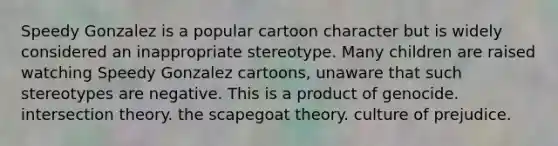 Speedy Gonzalez is a popular cartoon character but is widely considered an inappropriate stereotype. Many children are raised watching Speedy Gonzalez cartoons, unaware that such stereotypes are negative. This is a product of genocide. intersection theory. the scapegoat theory. culture of prejudice.