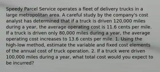 Speedy Parcel Service operates a fleet of delivery trucks in a large metropolitan area. A careful study by the company's cost analyst has determined that if a truck is driven 120,000 miles during a year, the average operating cost is 11.6 cents per mile. If a truck is driven only 80,000 miles during a year, the average operating cost increases to 13.6 cents per mile. 1. Using the high-low method, estimate the variable and fixed cost elements of the annual cost of truck operation. 2. If a truck were driven 100,000 miles during a year, what total cost would you expect to be incurred?