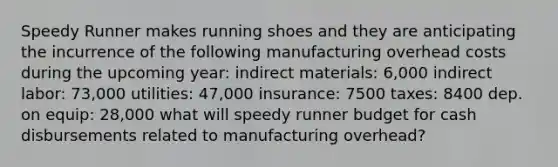 Speedy Runner makes running shoes and they are anticipating the incurrence of the following manufacturing overhead costs during the upcoming year: indirect materials: 6,000 indirect labor: 73,000 utilities: 47,000 insurance: 7500 taxes: 8400 dep. on equip: 28,000 what will speedy runner budget for cash disbursements related to manufacturing overhead?