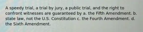 A speedy trial, a trial by jury, a public trial, and the right to confront witnesses are guaranteed by a. the Fifth Amendment. b. state law, not the U.S. Constitution c. the Fourth Amendment. d. the Sixth Amendment.