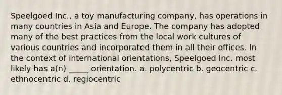 Speelgoed Inc., a toy manufacturing company, has operations in many countries in Asia and Europe. The company has adopted many of the best practices from the local work cultures of various countries and incorporated them in all their offices. In the context of international orientations, Speelgoed Inc. most likely has a(n) _____ orientation. a. polycentric b. geocentric c. ethnocentric d. regiocentric