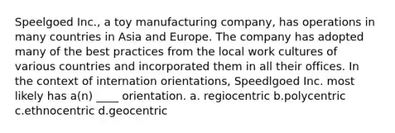 Speelgoed Inc., a toy manufacturing company, has operations in many countries in Asia and Europe. The company has adopted many of the best practices from the local work cultures of various countries and incorporated them in all their offices. In the context of internation orientations, Speedlgoed Inc. most likely has a(n) ____ orientation. a. regiocentric b.polycentric c.ethnocentric d.geocentric