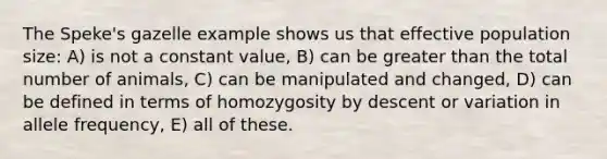 The Speke's gazelle example shows us that effective population size: A) is not a constant value, B) can be greater than the total number of animals, C) can be manipulated and changed, D) can be defined in terms of homozygosity by descent or variation in allele frequency, E) all of these.