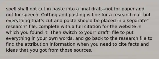 spell shall not cut in paste into a final draft--not for paper and not for speech. Cutting and pasting is fine for a research call but everything that's cut and paste should be placed in a separate" research" file, complete with a full citation for the website in which you found it. Then switch to your" draft" file to put everything in your own words, and go back to the research file to find the attribution information when you need to cite facts and ideas that you got from those sources.