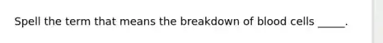 Spell the term that means the breakdown of blood cells _____.