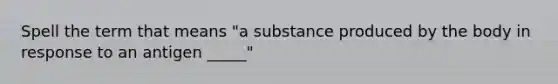 Spell the term that means "a substance produced by the body in response to an antigen _____"