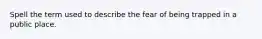 Spell the term used to describe the fear of being trapped in a public place.
