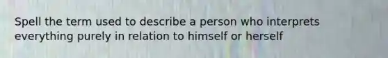 Spell the term used to describe a person who interprets everything purely in relation to himself or herself