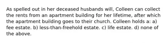 As spelled out in her deceased husbands will, Colleen can collect the rents from an apartment building for her lifetime, after which the apartment building goes to their church. Colleen holds a: a) fee estate. b) less-than-freehold estate. c) life estate. d) none of the above.