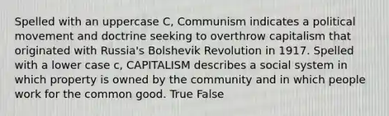 Spelled with an uppercase C, Communism indicates a political movement and doctrine seeking to overthrow capitalism that originated with Russia's Bolshevik Revolution in 1917. Spelled with a lower case c, CAPITALISM describes a social system in which property is owned by the community and in which people work for the common good. True False