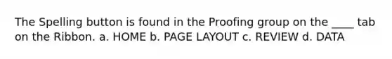 The Spelling button is found in the Proofing group on the ____ tab on the Ribbon. a. HOME b. PAGE LAYOUT c. REVIEW d. DATA