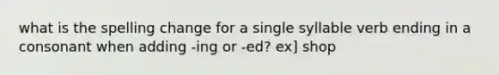 what is the spelling change for a single syllable verb ending in a consonant when adding -ing or -ed? ex] shop