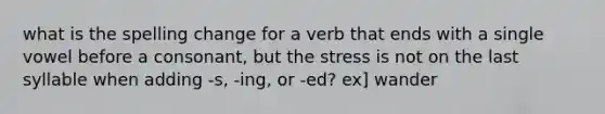 what is the spelling change for a verb that ends with a single vowel before a consonant, but the stress is not on the last syllable when adding -s, -ing, or -ed? ex] wander