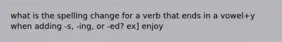 what is the spelling change for a verb that ends in a vowel+y when adding -s, -ing, or -ed? ex] enjoy