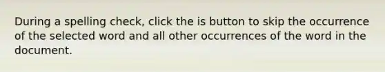 During a spelling check, click the is button to skip the occurrence of the selected word and all other occurrences of the word in the document.