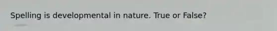 Spelling is developmental in nature. True or False?