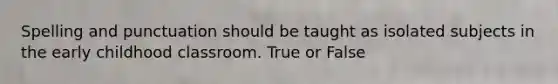 Spelling and punctuation should be taught as isolated subjects in the early childhood classroom. True or False