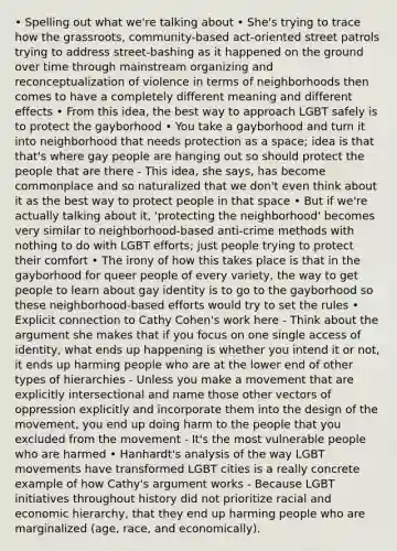 • Spelling out what we're talking about • She's trying to trace how the grassroots, community-based act-oriented street patrols trying to address street-bashing as it happened on the ground over time through mainstream organizing and reconceptualization of violence in terms of neighborhoods then comes to have a completely different meaning and different effects • From this idea, the best way to approach LGBT safely is to protect the gayborhood • You take a gayborhood and turn it into neighborhood that needs protection as a space; idea is that that's where gay people are hanging out so should protect the people that are there - This idea, she says, has become commonplace and so naturalized that we don't even think about it as the best way to protect people in that space • But if we're actually talking about it, 'protecting the neighborhood' becomes very similar to neighborhood-based anti-crime methods with nothing to do with LGBT efforts; just people trying to protect their comfort • The irony of how this takes place is that in the gayborhood for queer people of every variety, the way to get people to learn about gay identity is to go to the gayborhood so these neighborhood-based efforts would try to set the rules • Explicit connection to Cathy Cohen's work here - Think about the argument she makes that if you focus on one single access of identity, what ends up happening is whether you intend it or not, it ends up harming people who are at the lower end of other types of hierarchies - Unless you make a movement that are explicitly intersectional and name those other vectors of oppression explicitly and incorporate them into the design of the movement, you end up doing harm to the people that you excluded from the movement - It's the most vulnerable people who are harmed • Hanhardt's analysis of the way LGBT movements have transformed LGBT cities is a really concrete example of how Cathy's argument works - Because LGBT initiatives throughout history did not prioritize racial and economic hierarchy, that they end up harming people who are marginalized (age, race, and economically).