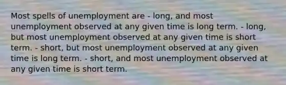 Most spells of unemployment are - long, and most unemployment observed at any given time is long term. - long, but most unemployment observed at any given time is short term. - short, but most unemployment observed at any given time is long term. - short, and most unemployment observed at any given time is short term.