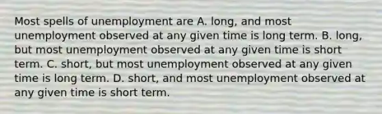 Most spells of unemployment are A. long, and most unemployment observed at any given time is long term. B. long, but most unemployment observed at any given time is short term. C. short, but most unemployment observed at any given time is long term. D. short, and most unemployment observed at any given time is short term.