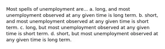 Most spells of unemployment are... a. long, and most unemployment observed at any given time is long term. b. short, and most unemployment observed at any given time is short term. c. long, but most unemployment observed at any given time is short term. d. short, but most unemployment observed at any given time is long term.