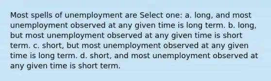 Most spells of unemployment are Select one: a. long, and most unemployment observed at any given time is long term. b. long, but most unemployment observed at any given time is short term. c. short, but most unemployment observed at any given time is long term. d. short, and most unemployment observed at any given time is short term.