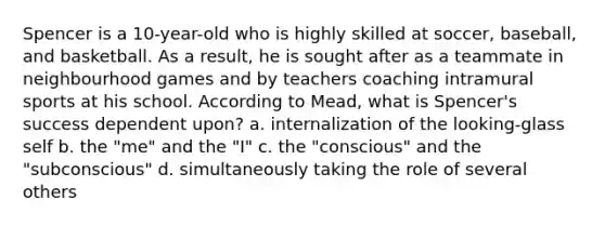 Spencer is a 10-year-old who is highly skilled at soccer, baseball, and basketball. As a result, he is sought after as a teammate in neighbourhood games and by teachers coaching intramural sports at his school. According to Mead, what is Spencer's success dependent upon? a. internalization of the looking-glass self b. the "me" and the "I" c. the "conscious" and the "subconscious" d. simultaneously taking the role of several others
