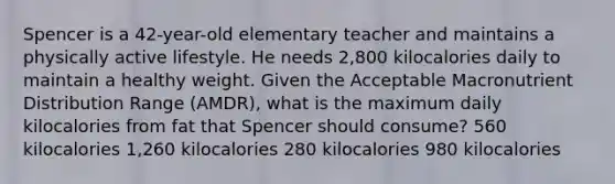 Spencer is a 42-year-old elementary teacher and maintains a physically active lifestyle. He needs 2,800 kilocalories daily to maintain a healthy weight. Given the Acceptable Macronutrient Distribution Range (AMDR), what is the maximum daily kilocalories from fat that Spencer should consume? 560 kilocalories 1,260 kilocalories 280 kilocalories 980 kilocalories