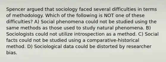 Spencer argued that sociology faced several difficulties in terms of methodology. Which of the following is NOT one of these difficulties? A) Social phenomena could not be studied using the same methods as those used to study natural phenomena. B) Sociologists could not utilize introspection as a method. C) Social facts could not be studied using a comparative-historical method. D) Sociological data could be distorted by researcher bias.