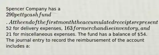 Spencer Company has a 290 petty cash fund. At the end of the first month the accumulated receipts represent52 for delivery expenses, 163 for merchandise inventory, and21 for miscellaneous expenses. The fund has a balance of 54. The journal entry to record the reimbursement of the account includes a: