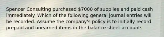 Spencer Consulting purchased 7000 of supplies and paid cash immediately. Which of the following general <a href='https://www.questionai.com/knowledge/k7UlY65VeM-journal-entries' class='anchor-knowledge'>journal entries</a> will be recorded. Assume the company's policy is to initially record prepaid and unearned items in the balance shee<a href='https://www.questionai.com/knowledge/k7x83BRk9p-t-accounts' class='anchor-knowledge'>t accounts</a>