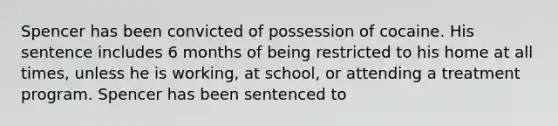 Spencer has been convicted of possession of cocaine. His sentence includes 6 months of being restricted to his home at all times, unless he is working, at school, or attending a treatment program. Spencer has been sentenced to