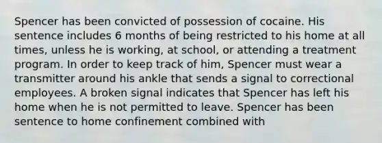 Spencer has been convicted of possession of cocaine. His sentence includes 6 months of being restricted to his home at all times, unless he is working, at school, or attending a treatment program. In order to keep track of him, Spencer must wear a transmitter around his ankle that sends a signal to correctional employees. A broken signal indicates that Spencer has left his home when he is not permitted to leave. Spencer has been sentence to home confinement combined with