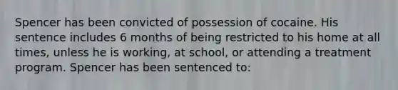 Spencer has been convicted of possession of cocaine. His sentence includes 6 months of being restricted to his home at all times, unless he is working, at school, or attending a treatment program. Spencer has been sentenced to: