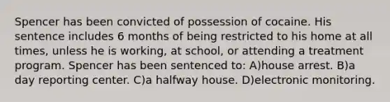 Spencer has been convicted of possession of cocaine. His sentence includes 6 months of being restricted to his home at all times, unless he is working, at school, or attending a treatment program. Spencer has been sentenced to: A)house arrest. B)a day reporting center. C)a halfway house. D)electronic monitoring.