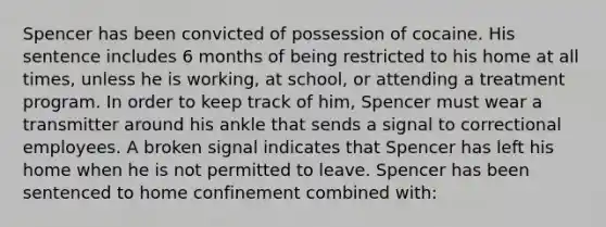 Spencer has been convicted of possession of cocaine. His sentence includes 6 months of being restricted to his home at all times, unless he is working, at school, or attending a treatment program. In order to keep track of him, Spencer must wear a transmitter around his ankle that sends a signal to correctional employees. A broken signal indicates that Spencer has left his home when he is not permitted to leave. Spencer has been sentenced to home confinement combined with: