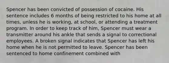 Spencer has been convicted of possession of cocaine. His sentence includes 6 months of being restricted to his home at all times, unless he is working, at school, or attending a treatment program. In order to keep track of him, Spencer must wear a transmitter around his ankle that sends a signal to correctional employees. A broken signal indicates that Spencer has left his home when he is not permitted to leave. Spencer has been sentenced to home confinement combined with