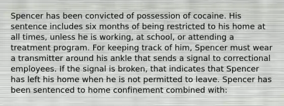 Spencer has been convicted of possession of cocaine. His sentence includes six months of being restricted to his home at all times, unless he is working, at school, or attending a treatment program. For keeping track of him, Spencer must wear a transmitter around his ankle that sends a signal to correctional employees. If the signal is broken, that indicates that Spencer has left his home when he is not permitted to leave. Spencer has been sentenced to home confinement combined with: